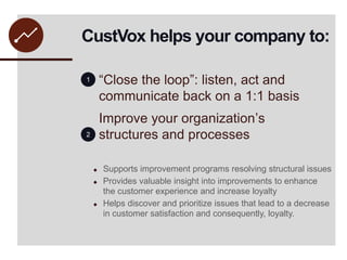 CustVox helps your company to:“Close the loop”: listen, act and communicate back on a 1:1 basisImprove your organization’s structures and processes12Supports improvement programs resolving structural issues