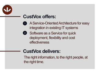 CustVox offers:A Service-Oriented Architecture for easy integration in existing IT systemsSoftware as a Service for quick deployment, flexibility and cost effectiveness12CustVoxdelivers:The right information, to the right people, at the right time.
