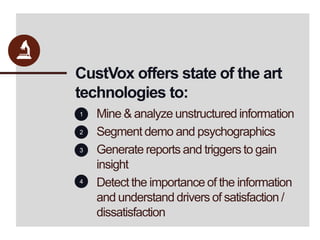 CustVox offers state of the art technologies to:Mine & analyze unstructured informationSegment demo and psychographicsGenerate reports and triggers to gain insightDetect the importance of the information and understand drivers of satisfaction / dissatisfaction1234