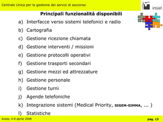 Principali funzionalità disponibili Interfacce verso sistemi telefonici e radio Cartografia Gestione ricezione chiamata Gestione interventi / missioni Gestione protocolli operativi Gestione trasporti secondari Gestione mezzi ed attrezzature Gestione personale Gestione turni Agende telefoniche Integrazione sistemi (Medical Priority,  SIGEM-SIMMA , ... ) Statistiche 