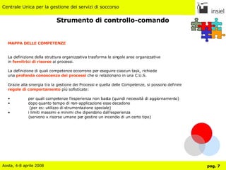 Strumento di controllo-comando MAPPA DELLE COMPETENZE La definizione della struttura organizzativa trasforma le singole aree organizzative in  fornitrici di risorse  ai processi. La definizione di quali competenze occorrono per eseguire ciascun task, richiede una  profonda conoscenza dei processi  che si relazionano in una C.U.S. Grazie alla sinergia tra la gestione dei Processi e quella delle Competenze, si possono definire regole di comportamento  più sofisticate: per quali competenze l’esperienza non basta (quindi necessità di aggiornamento) dopo quanto tempo di non-applicazione esse decadono    (per es: utilizzo di strumentazione speciale) i limiti massimi e minimi che dipendono dall’esperienza  (servono x risorse umane per gestire un incendio di un certo tipo) 