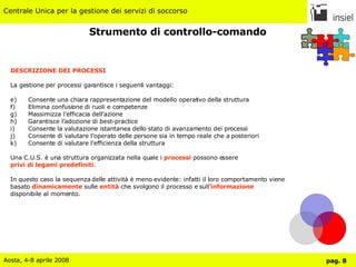 Strumento di controllo-comando DESCRIZIONE DEI PROCESSI La gestione per processi garantisce i seguenti vantaggi: Consente una chiara rappresentazione del modello operativo della struttura Elimina confusione di ruoli e competenze Massimizza l’efficacia dell’azione Garantisce l’adozione di best-practice Consente la valutazione istantanea dello stato di avanzamento dei processi Consente di valutare l’operato delle persone sia in tempo reale che a posteriori Consente di valutare l’efficienza della struttura Una C.U.S. è una struttura organizzata nella quale i  processi  possono essere  privi di legami predefiniti . In questo caso la sequenza delle attività è meno evidente: infatti il loro comportamento viene  basato  dinamicamente  sulle  entità  che svolgono il processo e sull’ informazione   disponibile al momento. 