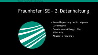 Beispiel: Fraunhofer ISE – 2. Datenhaltung
Fraunhofer ISE – 2. Datenhaltung
• Jedes Repository besitzt eigenes
Datenmodell
• Gemeinsame Abfragen über
Wildcards
• Aliasses / Pipelines
 