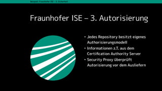 Beispiel: Fraunhofer ISE – 3. Sicherheit
Fraunhofer ISE – 3. Autorisierung
• Jedes Repository besitzt eigenes
Authorisierungsmodell
• Informationen z.T. aus dem
Certiﬁcation Authority Server
• Security Proxy überprüft
Autorisierung vor dem Ausliefern
 