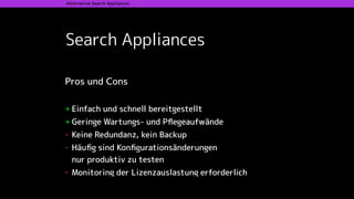 Search Appliances
Alternative Search Appliances
Pros und Cons 
+ Einfach und schnell bereitgestellt
+ Geringe Wartungs- und Pﬂegeaufwände
- Keine Redundanz, kein Backup
- Häuﬁg sind Konﬁgurationsänderungen  
nur produktiv zu testen
- Monitoring der Lizenzauslastung erforderlich
 