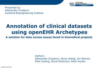 Presented by:
Aleksandar Zivaljevic
Auckland Bioengineering Institute
Annotation of clinical datasets
using openEHR Archetypes
A solution for data access issues faced in biomedical projects
Authors:
Aleksandar Zivaljevic, Koray Atalag, Jim Warren,
Mike Cooling, David Nickerson, Peter Hunter
Prepared for HINZ 2015
 
