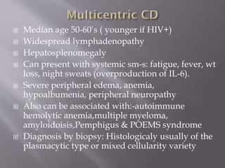 











Median age 50-60’s ( younger if HIV+)
Widespread lymphadenopathy
Hepatosplenomegaly
Can present with systemic sm-s: fatigue, fever, wt
loss, night sweats (overproduction of IL-6).
Severe peripheral edema, anemia,
hypoalbumenia, peripheral neuropathy
Also can be associated with:-autoimmune
hemolytic anemia,multiple myeloma,
amyloidoisis,Pemphigus & POEMS syndrome
Diagnosis by biopsy: Histologicaly usually of the
plasmacytic type or mixed cellularity variety

 