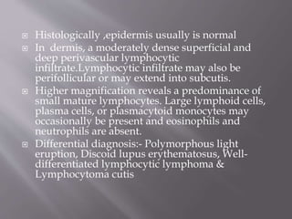 






Histologically ,epidermis usually is normal
In dermis, a moderately dense superficial and
deep perivascular lymphocytic
infiltrate.Lymphocytic infiltrate may also be
perifollicular or may extend into subcutis.
Higher magnification reveals a predominance of
small mature lymphocytes. Large lymphoid cells,
plasma cells, or plasmacytoid monocytes may
occasionally be present and eosinophils and
neutrophils are absent.
Differential diagnosis:- Polymorphous light
eruption, Discoid lupus erythematosus, Welldifferentiated lymphocytic lymphoma &
Lymphocytoma cutis

 