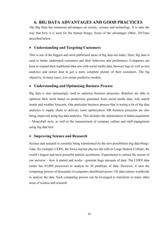 15
6. BIG DATA ADVANTAGES AND GOOD PRACTICES
The Big Data has numerous advantages on society, science and technology. It is unto the
way that how it is used for the human beings. Some of the advantages (Marr, 2013)are
described below:
• Understanding and Targeting Customers
This is one of the biggest and most publicized areas of big data use today. Here, big data is
used to better understand customers and their behaviors and preferences. Companies are
keen to expand their traditional data sets with social media data, browser logs as well as text
analytics and sensor data to get a more complete picture of their customers. The big
objective, in many cases, is to create predictive models.
• Understanding and Optimizing Business Process
Big data is also increasingly used to optimize business processes. Retailers are able to
optimize their stock based on predictions generated from social media data, web search
trends and weather forecasts. One particular business process that is seeing a lot of big data
analytics is supply chain or delivery route optimization. HR business processes are also
being improved using big data analytics. This includes the optimization of talent acquisition
– Moneyball style, as well as the measurement of company culture and staff engagement
using big data tool.
• Improving Science and Research
Science and research is currently being transformed by the new possibilities big data brings.
Take, for example, CERN, the Swiss nuclear physics lab with its Large Hadron Collider, the
world’s largest and most powerful particle accelerator. Experiments to unlock the secrets of
our universe – how it started and works - generate huge amounts of data. The CERN data
centre has 65,000 processors to analyse its 30 petabytes of data. However, it uses the
computing powers of thousands of computers distributed across 150 data centres worldwide
to analyse the data. Such computing powers can be leveraged to transform so many other
areas of science and research.
 