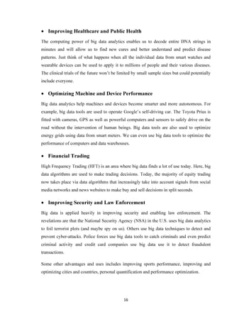 16
• Improving Healthcare and Public Health
The computing power of big data analytics enables us to decode entire DNA strings in
minutes and will allow us to find new cures and better understand and predict disease
patterns. Just think of what happens when all the individual data from smart watches and
wearable devices can be used to apply it to millions of people and their various diseases.
The clinical trials of the future won’t be limited by small sample sizes but could potentially
include everyone.
• Optimizing Machine and Device Performance
Big data analytics help machines and devices become smarter and more autonomous. For
example, big data tools are used to operate Google’s self-driving car. The Toyota Prius is
fitted with cameras, GPS as well as powerful computers and sensors to safely drive on the
road without the intervention of human beings. Big data tools are also used to optimize
energy grids using data from smart meters. We can even use big data tools to optimize the
performance of computers and data warehouses.
• Financial Trading
High Frequency Trading (HFT) is an area where big data finds a lot of use today. Here, big
data algorithms are used to make trading decisions. Today, the majority of equity trading
now takes place via data algorithms that increasingly take into account signals from social
media networks and news websites to make buy and sell decisions in split seconds.
• Improving Security and Law Enforcement
Big data is applied heavily in improving security and enabling law enforcement. The
revelations are that the National Security Agency (NSA) in the U.S. uses big data analytics
to foil terrorist plots (and maybe spy on us). Others use big data techniques to detect and
prevent cyber-attacks. Police forces use big data tools to catch criminals and even predict
criminal activity and credit card companies use big data use it to detect fraudulent
transactions.
Some other advantages and uses includes improving sports performance, improving and
optimizing cities and countries, personal quantification and performance optimization.
 