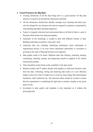 17
• Good Practices for Big Data
• Creating dimensions of all the data being store is a good practice for Big data
analytics. It needs to be divided into dimensions and facts.
• All the dimensions should have durable surrogate keys meaning that these keys
can’t be changed by any business rule and are assigned in sequence or generated by
some hashing algorithm ensuring uniqueness.
• Expect to integrate structured and unstructured data as all kind of data is a part of
Big data which needs to be analyzed together.
• Generality of the technology is needed to deal with different formats of data.
Building technology around key value pairs work.
• Analyzing data sets including identifying information about individuals or
organizations privacy is an issue whose importance particularly to consumers is
growing as the value of Big data becomes more apparent.
• Data quality needs to be better. Different tasks like filtering, cleansing, pruning,
conforming, matching, joining, and diagnosing should be applied at the earliest
touch points possible.
• There should be certain limits on the scalability of the data stored.
• Business leaders and IT leaders should work together to yield more business value
from the data. Collecting, storing and analyzing data comes at a cost. Business
leaders will go for it but IT leaders have to look for many things like technological
limitations, staff restrictions etc. The decisions taken should be revised to ensure
that the organization is considering the right data to produce insights at any given
point of time.
• Investment in data quality and metadata is also important as it reduces the
processing time.
 