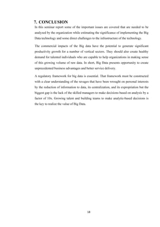18
7. CONCLUSION
In this seminar report some of the important issues are covered that are needed to be
analyzed by the organization while estimating the significance of implementing the Big
Data technology and some direct challenges to the infrastructure of the technology.
The commercial impacts of the Big data have the potential to generate significant
productivity growth for a number of vertical sectors. They should also create healthy
demand for talented individuals who are capable to help organizations in making sense
of this growing volume of raw data. In short, Big Data presents opportunity to create
unprecedented business advantages and better service delivery.
A regulatory framework for big data is essential. That framework must be constructed
with a clear understanding of the ravages that have been wrought on personal interests
by the reduction of information to data, its centralization, and its expropriation but the
biggest gap is the lack of the skilled managers to make decisions based on analysis by a
factor of 10x. Growing talent and building teams to make analytic-based decisions is
the key to realize the value of Big Data.
 