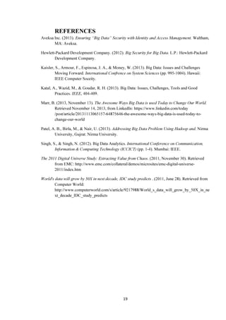 19
REFERENCES
Aveksa Inc. (2013). Ensuring “Big Data” Security with Identity and Access Management. Waltham,
MA: Aveksa.
Hewlett-Packard Development Company. (2012). Big Security for Big Data. L.P.: Hewlett-Packard
Development Company.
Kaisler, S., Armour, F., Espinosa, J. A., & Money, W. (2013). Big Data: Issues and Challenges
Moving Forward. International Confrence on System Sciences (pp. 995-1004). Hawaii:
IEEE Computer Soceity.
Katal, A., Wazid, M., & Goudar, R. H. (2013). Big Data: Issues, Challenges, Tools and Good
Practices. IEEE, 404-409.
Marr, B. (2013, November 13). The Awesome Ways Big Data is used Today to Change Our World.
Retrieved November 14, 2013, from LinkedIn: https://www.linkedin.com/today
/post/article/20131113065157-64875646-the-awesome-ways-big-data-is-used-today-to-
change-our-world
Patel, A. B., Birla, M., & Nair, U. (2013). Addressing Big Data Problem Using Hadoop and. Nirma
University, Gujrat: Nirma University.
Singh, S., & Singh, N. (2012). Big Data Analytics. International Conference on Communication,
Information & Computing Technology (ICCICT) (pp. 1-4). Mumbai: IEEE.
The 2011 Digital Universe Study: Extracting Value from Chaos. (2011, November 30). Retrieved
from EMC: http://www.emc.com/collateral/demos/microsites/emc-digital-universe-
2011/index.htm
World's data will grow by 50X in next decade, IDC study predicts . (2011, June 28). Retrieved from
Computer World:
http://www.computerworld.com/s/article/9217988/World_s_data_will_grow_by_50X_in_ne
xt_decade_IDC_study_predicts
 