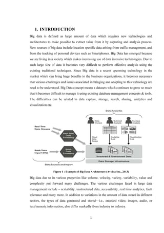 1
1. INTRODUCTION
Big data is defined as large amount of data which requires new technologies and
architectures to make possible to extract value from it by capturing and analysis process.
New sources of big data include location specific data arising from traffic management, and
from the tracking of personal devices such as Smartphones. Big Data has emerged because
we are living in a society which makes increasing use of data intensive technologies. Due to
such large size of data it becomes very difficult to perform effective analysis using the
existing traditional techniques. Since Big data is a recent upcoming technology in the
market which can bring huge benefits to the business organizations, it becomes necessary
that various challenges and issues associated in bringing and adapting to this technology are
need to be understood. Big Data concept means a datasets which continues to grow so much
that it becomes difficult to manage it using existing database management concepts & tools.
The difficulties can be related to data capture, storage, search, sharing, analytics and
visualization etc.
Big data due to its various properties like volume, velocity, variety, variability, value and
complexity put forward many challenges. The various challenges faced in large data
management include – scalability, unstructured data, accessibility, real time analytics, fault
tolerance and many more. In addition to variations in the amount of data stored in different
sectors, the types of data generated and stored—i.e., encoded video, images, audio, or
text/numeric information; also differ markedly from industry to industry.
Figure 1 : Example of Big Data Architecture (Aveksa Inc., 2013)
 