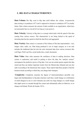 2
2. BIG DATA CHARACTERISTICS
Data Volume: The Big word in Big data itself defines the volume. At present the
data existing is in petabytes (1015
) and is supposed to increase to zettabytes (1021
) in nearby
future. Data volume measures the amount of data available to an organization, which does
not necessarily have to own all of it as long as it can access it.
Data Velocity: Velocity in Big data is a concept which deals with the speed of the data
coming from various sources. This characteristic is not being limited to the speed of
incoming data but also speed at which the data flows and aggregated.
Data Variety: Data variety is a measure of the richness of the data representation – text,
images video, audio, etc. Data being produced is not of single category as it not only
includes the traditional data but also the semi structured data from various resources like
web Pages, Web Log Files, social media sites, e-mail, documents.
Data Value: Data value measures the usefulness of data in making decisions. Data
science is exploratory and useful in getting to know the data, but “analytic science”
encompasses the predictive power of big data. User can run certain queries against the data
stored and thus can deduct important results from the filtered data obtained and can also
rank it according to the dimensions they require. These reports help these people to find the
business trends according to which they can change their strategies.
Complexity: Complexity measures the degree of interconnectedness (possibly very
large) and interdependence in big data structures such that a small change (or combination
of small changes) in one or a few elements can yield very large changes or a small change
that ripple across or cascade through the system and substantially affect its behavior, or no
change at all (Katal, Wazid, & Goudar, 2013).
 