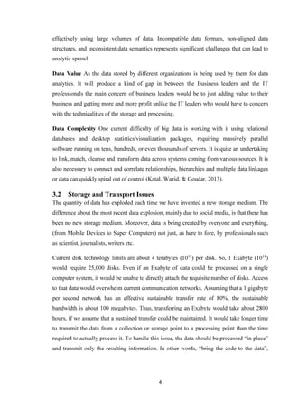 4
effectively using large volumes of data. Incompatible data formats, non-aligned data
structures, and inconsistent data semantics represents significant challenges that can lead to
analytic sprawl.
Data Value As the data stored by different organizations is being used by them for data
analytics. It will produce a kind of gap in between the Business leaders and the IT
professionals the main concern of business leaders would be to just adding value to their
business and getting more and more profit unlike the IT leaders who would have to concern
with the technicalities of the storage and processing.
Data Complexity One current difficulty of big data is working with it using relational
databases and desktop statistics/visualization packages, requiring massively parallel
software running on tens, hundreds, or even thousands of servers. It is quite an undertaking
to link, match, cleanse and transform data across systems coming from various sources. It is
also necessary to connect and correlate relationships, hierarchies and multiple data linkages
or data can quickly spiral out of control (Katal, Wazid, & Goudar, 2013).
3.2 Storage and Transport Issues
The quantity of data has exploded each time we have invented a new storage medium. The
difference about the most recent data explosion, mainly due to social media, is that there has
been no new storage medium. Moreover, data is being created by everyone and everything,
(from Mobile Devices to Super Computers) not just, as here to fore, by professionals such
as scientist, journalists, writers etc.
Current disk technology limits are about 4 terabytes (1012
) per disk. So, 1 Exabyte (1018
)
would require 25,000 disks. Even if an Exabyte of data could be processed on a single
computer system, it would be unable to directly attach the requisite number of disks. Access
to that data would overwhelm current communication networks. Assuming that a 1 gigabyte
per second network has an effective sustainable transfer rate of 80%, the sustainable
bandwidth is about 100 megabytes. Thus, transferring an Exabyte would take about 2800
hours, if we assume that a sustained transfer could be maintained. It would take longer time
to transmit the data from a collection or storage point to a processing point than the time
required to actually process it. To handle this issue, the data should be processed “in place”
and transmit only the resulting information. In other words, “bring the code to the data”,
 