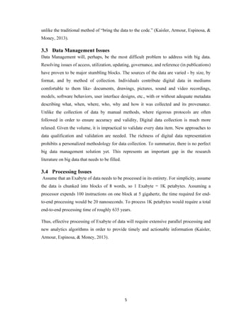 5
unlike the traditional method of “bring the data to the code.” (Kaisler, Armour, Espinosa, &
Money, 2013).
3.3 Data Management Issues
Data Management will, perhaps, be the most difficult problem to address with big data.
Resolving issues of access, utilization, updating, governance, and reference (in publications)
have proven to be major stumbling blocks. The sources of the data are varied - by size, by
format, and by method of collection. Individuals contribute digital data in mediums
comfortable to them like- documents, drawings, pictures, sound and video recordings,
models, software behaviors, user interface designs, etc., with or without adequate metadata
describing what, when, where, who, why and how it was collected and its provenance.
Unlike the collection of data by manual methods, where rigorous protocols are often
followed in order to ensure accuracy and validity, Digital data collection is much more
relaxed. Given the volume, it is impractical to validate every data item. New approaches to
data qualification and validation are needed. The richness of digital data representation
prohibits a personalized methodology for data collection. To summarize, there is no perfect
big data management solution yet. This represents an important gap in the research
literature on big data that needs to be filled.
3.4 Processing Issues
Assume that an Exabyte of data needs to be processed in its entirety. For simplicity, assume
the data is chunked into blocks of 8 words, so 1 Exabyte = 1K petabytes. Assuming a
processor expends 100 instructions on one block at 5 gigahertz, the time required for end-
to-end processing would be 20 nanoseconds. To process 1K petabytes would require a total
end-to-end processing time of roughly 635 years.
Thus, effective processing of Exabyte of data will require extensive parallel processing and
new analytics algorithms in order to provide timely and actionable information (Kaisler,
Armour, Espinosa, & Money, 2013).
 