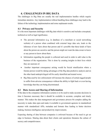 6
4. CHALLENGES IN BIG DATA
The challenges in Big Data are usually the real implementation hurdles which require
immediate attention. Any implementation without handling these challenges may lead to the
failure of the technology implementation and some unpleasant results.
4.1 Privacy and Security
It is the most important challenges with Big data which is sensitive and includes conceptual,
technical as well as legal significance.
• The personal information (e.g. in database of a merchant or social networking
website) of a person when combined with external large data sets, leads to the
inference of new facts about that person and it’s possible that these kinds of facts
about the person are secretive and the person might not want the data owner to know
or any person to know about them.
• Information regarding the people is collected and used in order to add value to the
business of the organization. This is done by creating insights in their lives which
they are unaware of.
• Another important consequence arising would be Social stratification where a
literate person would be taking advantages of the Big data predictive analysis and on
the other hand underprivileged will be easily identified and treated worse.
• Big Data used by law enforcement will increase the chances of certain tagged people
to suffer from adverse consequences without the ability to fight back or even having
knowledge that they are being discriminated.
4.2 Data Access and Sharing of Information
If the data in the companies information systems is to be used to make accurate decisions in
time it becomes necessary that it should be available in accurate, complete and timely
manner. This makes the data management and governance process bit complex adding the
necessity to make data open and make it available to government agencies in standardized
manner with standardized APIs, metadata and formats thus leading to better decision
making, business intelligence and productivity improvements.
Expecting sharing of data between companies is awkward because of the need to get an
edge in business. Sharing data about their clients and operations threatens the culture of
secrecy and competitiveness.
 
