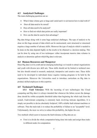 7
4.3 Analytical Challenges
The main challenging questions are as:
• What if data volume gets so large and varied and it is not known how to deal with it?
• Does all data need to be stored?
• Does all data need to be analyzed?
• How to find out which data points are really important?
• How can the data be used to best advantage?
Big data brings along with it some huge analytical challenges. The type of analysis to be
done on this huge amount of data which can be unstructured, semi structured or structured
requires a large number of advance skills. Moreover the type of analysis which is needed to
be done on the data depends highly on the results to be obtained i.e. decision making. This
can be done by using one of two techniques: either incorporate massive data volumes in
analysis or determine upfront which Big data is relevant.
4.4 Human Resources and Manpower
Since Big data is at its youth and an emerging technology so it needs to attract organizations
and youth with diverse new skill sets. These skills should not be limited to technical ones
but also should extend to research, analytical, interpretive and creative ones. These skills
need to be developed in individuals hence requires training programs to be held by the
organizations. Moreover the Universities need to introduce curriculum on Big data to
produce skilled employees in this expertise.
4.5 Technical Challenges
4.5.1 Fault Tolerance: With the incoming of new technologies like Cloud
computing and Big data it is always intended that whenever the failure occurs the damage
done should be within acceptable threshold rather than beginning the whole task from the
scratch. Fault-tolerant computing is extremely hard, involving intricate algorithms. It is
simply not possible to devise absolutely foolproof, 100% reliable fault tolerant machines or
software. Thus the main task is to reduce the probability of failure to an "acceptable" level.
Unfortunately, the more we strive to reduce this probability, the higher the cost.
Two methods which seem to increase the fault tolerance in Big data are as:
• First is to divide the whole computation being done into tasks and assign these tasks
to different nodes for computation.
 