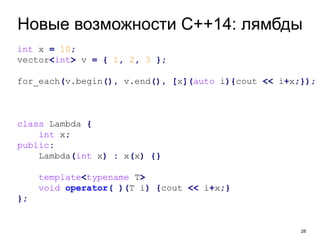 Новые возможности C++14: лямбды 
28 
int x = 10; 
vector<int> v = { 1, 2, 3 }; 
for_each(v.begin(), v.end(), [x](auto i){cout << i+x;}); 
class Lambda { 
int x; 
public: 
Lambda(int x) : x(x) {} 
template<typename T> 
void operator( )(T i) {cout << i+x;} 
}; 
 