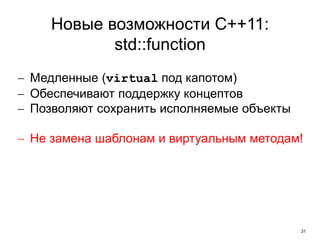 31 
Новые возможности C++11: 
std::function 
 Медленные (virtual под капотом) 
 Обеспечивают поддержку концептов 
 Позволяют сохранить исполняемые объекты 
 Не замена шаблонам и виртуальным методам! 
 