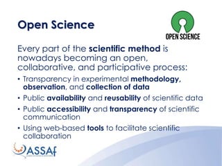 Every part of the scientific method is
nowadays becoming an open,
collaborative, and participative process:
• Transparency in experimental methodology,
observation, and collection of data
• Public availability and reusability of scientific data
• Public accessibility and transparency of scientific
communication
• Using web-based tools to facilitate scientific
collaboration
Open Science
 