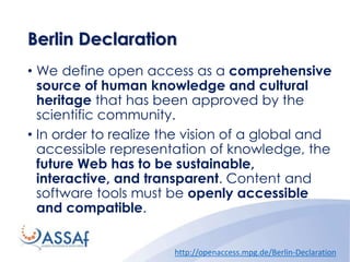 Berlin Declaration
• We define open access as a comprehensive
source of human knowledge and cultural
heritage that has been approved by the
scientific community.
• In order to realize the vision of a global and
accessible representation of knowledge, the
future Web has to be sustainable,
interactive, and transparent. Content and
software tools must be openly accessible
and compatible.
http://openaccess.mpg.de/Berlin-Declaration
 