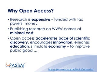 Why Open Access?
• Research is expensive – funded with tax
payers’ money
• Publishing research on WWW comes at
minimal cost
• Open access accelerates pace of scientific
discovery, encourages innovation, enriches
education, stimulate economy – to improve
public good …
http://openaccess.mpg.de/Berlin-Declaration
 