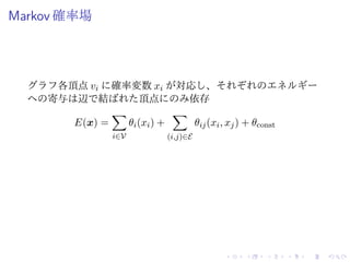 Markov 確率場
グラフ各頂点 vi に確率変数 xi が対応し、それぞれのエネルギー
への寄与は辺で結ばれた頂点にのみ依存
E(x) =
i∈V
θi(xi) +
(i,j)∈E
θij(xi, xj) + θconst
 
