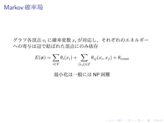 Markov 確率場
グラフ各頂点 vi に確率変数 xi が対応し、それぞれのエネルギー
への寄与は辺で結ばれた頂点にのみ依存
E(x) =
i∈V
θi(xi) +
(i,j)∈E
θij(xi, xj) + θconst
最小化は一般には NP 困難
 