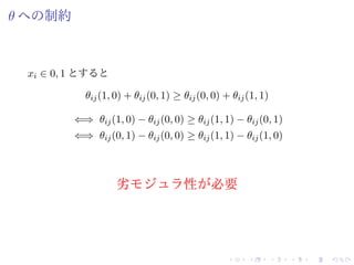θ への制約
xi ∈ 0, 1 とすると
θij(1, 0) + θij(0, 1) ≥ θij(0, 0) + θij(1, 1)
⇐⇒ θij(1, 0) − θij(0, 0) ≥ θij(1, 1) − θij(0, 1)
⇐⇒ θij(0, 1) − θij(0, 0) ≥ θij(1, 1) − θij(1, 0)
劣モジュラ性が必要
 