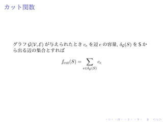 カット関数
グラフ G(V, E) が与えられたとき ce を辺 e の容量, δG(S) を S か
ら出る辺の集合とすれば
fcut(S) =
e∈δG(S)
ce
 