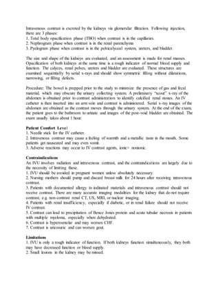 Intravenous contrast is excreted by the kidneys via glomerular filtration. Following injection,
there are 3 phases:
1. Total body opacification phase (TBO) when contrast is in the capillaries.
2. Nephrogram phase when contrast is in the renal parenchyma
3. Pyelogram phase when contrast is in the pelvicalyceal system, ureters, and bladder.
The size and shape of the kidneys are evaluated, and an assessment is made for renal masses.
Opacification of both kidneys at the same time is a rough indicator of normal blood supply and
function. The calyces, renal pelves, ureters and bladder are evaluated. These structures are
examined sequentially by serial x-rays and should show symmetric filling without dilatations,
narrowing, or filling defects.
Procedure: The bowel is prepped prior to the study to minimize the presence of gas and fecal
material, which may obscure the urinary collecting system. A preliminary “scout” x-ray of the
abdomen is obtained prior to contrast administration to identify calcified renal stones. An IV
catheter is then inserted into an arm vein and contrast is administered. Serial x-ray images of the
abdomen are obtained as the contrast moves through the urinary system. At the end of the exam,
the patient goes to the bathroom to urinate and images of the post-void bladder are obtained. The
exam usually takes about 1 hour.
Patient Comfort Level
1. Needle stick for the IV catheter.
2. Intravenous contrast may cause a feeling of warmth and a metallic taste in the mouth. Some
patients get nauseated and may even vomit.
3. Adverse reactions may occur to IV contrast agents, ionic> nonionic.
Contraindications
An IVU involves radiation and intravenous contrast, and the contraindications are largely due to
the necessity of limiting these.
1. IVU should be avoided in pregnant women unless absolutely necessary.
2. Nursing mothers should pump and discard breast milk for 24 hours after receiving intravenous
contrast.
3. Patients with documented allergy to iodinated materials and intravenous contrast should not
receive contrast. There are many accurate imaging modalities for the kidney that do not require
contrast, e.g. non-contrast renal CT, US, MRI, or nuclear imaging.
4. Patients with renal insufficiency, especially if diabetic, or in renal failure should not receive
IV contrast.
5. Contrast can lead to precipitation of Bence Jones protein and acute tubular necrosis in patients
with multiple myeloma, especially when dehydrated.
6. Contrast is hyperosmolar and may worsen CHF.
7. Contrast is uricosuric and can worsen gout.
Limitations
1. IVU is only a rough indicator of function. If both kidneys function simultaneously, they both
may have decreased function or blood supply.
2. Small lesions in the kidney may be missed.
 