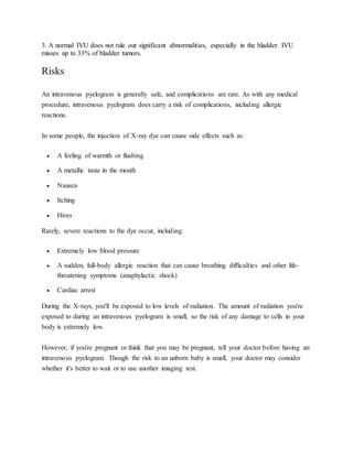 3. A normal IVU does not rule out significant abnormalities, especially in the bladder. IVU
misses up to 33% of bladder tumors.
Risks
An intravenous pyelogram is generally safe, and complications are rare. As with any medical
procedure, intravenous pyelogram does carry a risk of complications, including allergic
reactions.
In some people, the injection of X-ray dye can cause side effects such as:
 A feeling of warmth or flushing
 A metallic taste in the mouth
 Nausea
 Itching
 Hives
Rarely, severe reactions to the dye occur, including:
 Extremely low blood pressure
 A sudden, full-body allergic reaction that can cause breathing difficulties and other life-
threatening symptoms (anaphylactic shock)
 Cardiac arrest
During the X-rays, you'll be exposed to low levels of radiation. The amount of radiation you're
exposed to during an intravenous pyelogram is small, so the risk of any damage to cells in your
body is extremely low.
However, if you're pregnant or think that you may be pregnant, tell your doctor before having an
intravenous pyelogram. Though the risk to an unborn baby is small, your doctor may consider
whether it's better to wait or to use another imaging test.
 