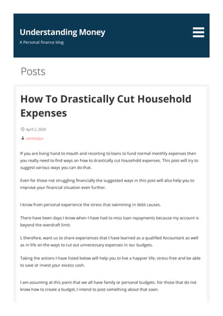 How To Drastically Cut Household
Expenses
April 2, 2020
samkadya
If you are living hand to mouth and resorting to loans to fund normal monthly expenses then
you really need to nd ways on how to drastically cut household expenses. This post will try to
suggest various ways you can do that.
Even for those not struggling nancially the suggested ways in this post will also help you to
improve your nancial situation even further.
I know from personal experience the stress that swimming in debt causes.
There have been days I know when I have had to miss loan repayments because my account is
beyond the overdraft limit.
I, therefore, want us to share experiences that I have learned as a quali ed Accountant as well
as in life on the ways to cut out unnecessary expenses in our budgets.
Taking the actions I have listed below will help you to live a happier life, stress-free and be able
to save or invest your excess cash.
I am assuming at this point that we all have family or personal budgets. For those that do not
know how to create a budget, I intend to post something about that soon.
Posts


Understanding Money
A Personal nance blog
 