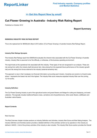 Find Industry reports, Company profiles
ReportLinker                                                                           and Market Statistics



                                               >> Get this Report Now by email!

Cut Flower Growing in Australia - Industry Risk Rating Report
Published on October 2010

                                                                                                                 Report Summary



IBISWORLD INDUSTRY RISK RATINGS REPORT


This is the replacement for IBISWorld's March 2010 edition of Cut Flower Growing in Australia Industry Risk Ratings Report.




Industry Risk Ratings Synopsis


This Industry Risk Ratings report from IBISWorld evaluates the inherent risks associated with the Cut Flower Growing in Australia
industry. Industry Risk is assumed to be 'the difficulty, or otherwise, of the business operating environment'.


The report looks at the operational risk associated with this industry. Three types of risk are recognized in our analysis. These are:
risk arising from within the industry itself (structural risk), risks arising from the expected future performance of the industry (growth
risk) and risk arising from forces external to the industry (external sensitivity risk).


This approach is new in that it analyses non-financial information surrounding each industry. Industries are scored on a 9-point scale,
where 1 represents the lowest risk and 9 the highest. The Industry Risk score measures expected Industry Risk over the coming
12-18 months.




Industry Definition


The Cut Flower Growing industry is part of the agricultural sector and grows flowers and foliage for cutting and displaying, and seed
collection. This typically includes traditional flowers (roses, carnations and chrysanthemums), other exotic flowers, wildflowers and
Australian native flowers.




Report Contents




Risk Overview


The Risk Overview chapter includes sections on Industry Definition and Activities, Industry Risk Score and Risk Rating Analysis. The
Industry Definition and Activities section provides a detailed definition of the activities carried out by operators in this industry as
defined in NAICS. A list of the primary activities of the industry is also included. The Industry Risk Score section provides the Overall



Cut Flower Growing in Australia - Industry Risk Rating Report                                                                        Page 1/5
 