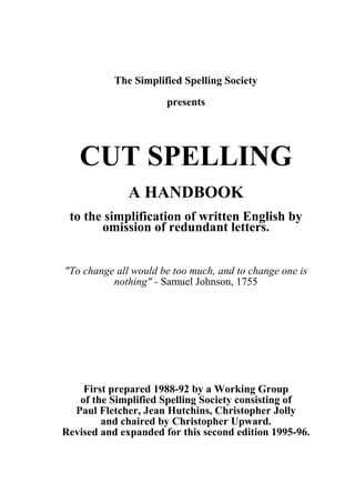 The Simplified Spelling Society
presents
CUT SPELLING
A HANDBOOK
to the simplification of written English by
omission of redundant letters.
"To change all would be too much, and to change one is
nothing" - Samuel Johnson, 1755
First prepared 1988-92 by a Working Group
of the Simplified Spelling Society consisting of
Paul Fletcher, Jean Hutchins, Christopher Jolly
and chaired by Christopher Upward.
Revised and expanded for this second edition 1995-96.
 