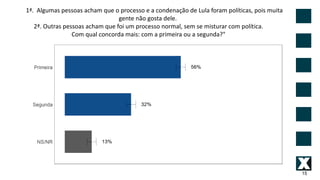 15
1ª. Algumas pessoas acham que o processo e a condenação de Lula foram políticas, pois muita
gente não gosta dele.
2ª. Outras pessoas acham que foi um processo normal, sem se misturar com política.
Com qual concorda mais: com a primeira ou a segunda?"
 