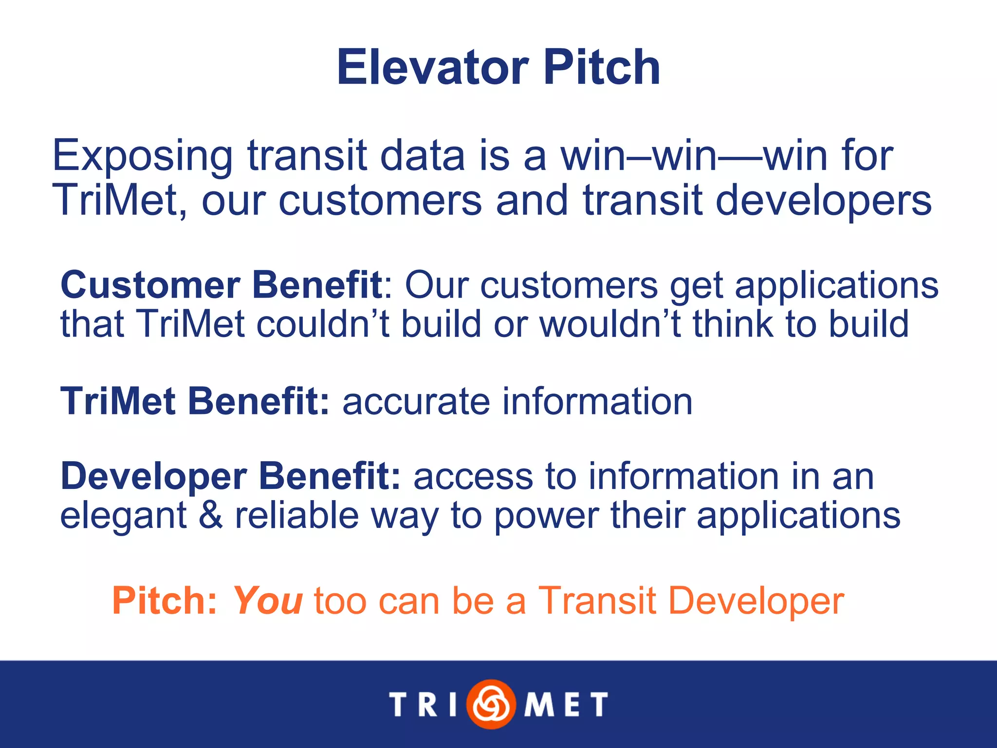 Elevator Pitch Pitch:  You  too can be a Transit Developer Exposing transit data is a win–win—win for TriMet, our customers and transit developers Customer Benefit : Our customers get applications that TriMet couldn’t build or wouldn’t think to build TriMet Benefit:  accurate information Developer Benefit:  access to information in an  elegant & reliable way to power their applications 