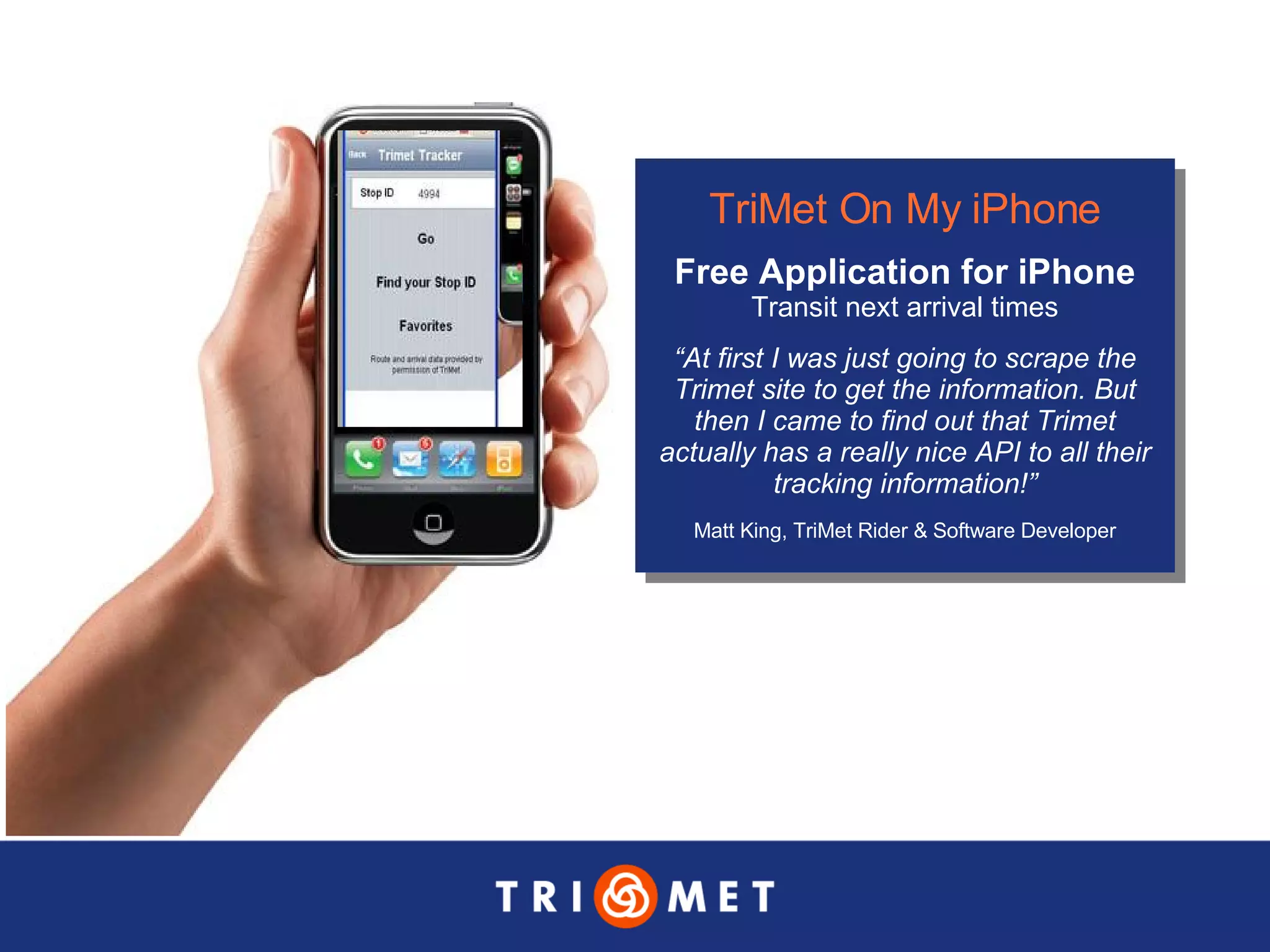 TriMet On My iPhone Free Application for iPhone Transit next arrival times “ At first I was just going to scrape the Trimet site to get the information. But then I came to find out that Trimet actually has a really nice API to all their tracking information!” Matt King, TriMet Rider & Software Developer 