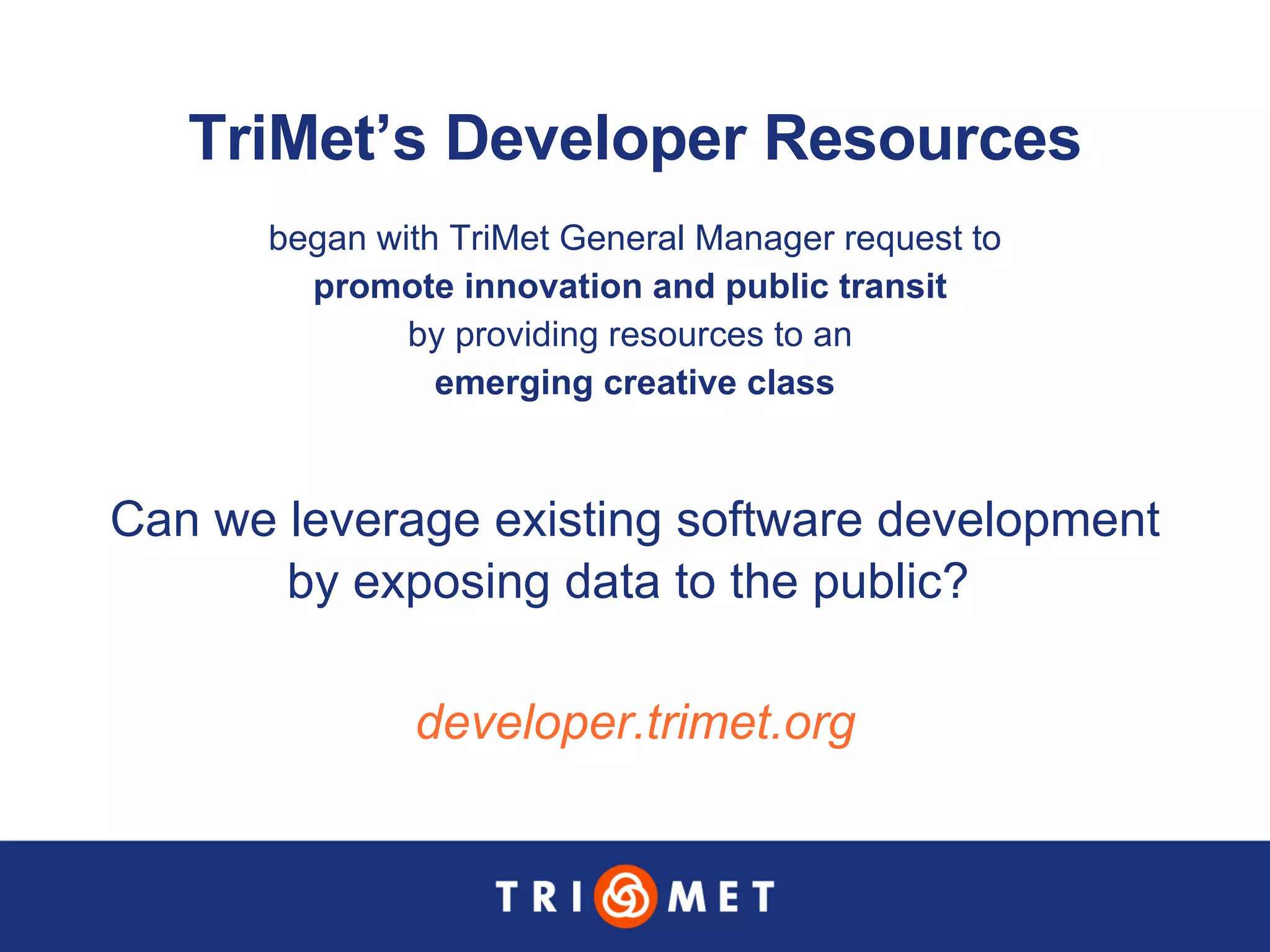 TriMet’s Developer Resources began with TriMet General Manager request to  promote innovation and public transit   by providing resources to an  emerging creative class developer.trimet.org Can we leverage existing software development  by exposing data to the public?  
