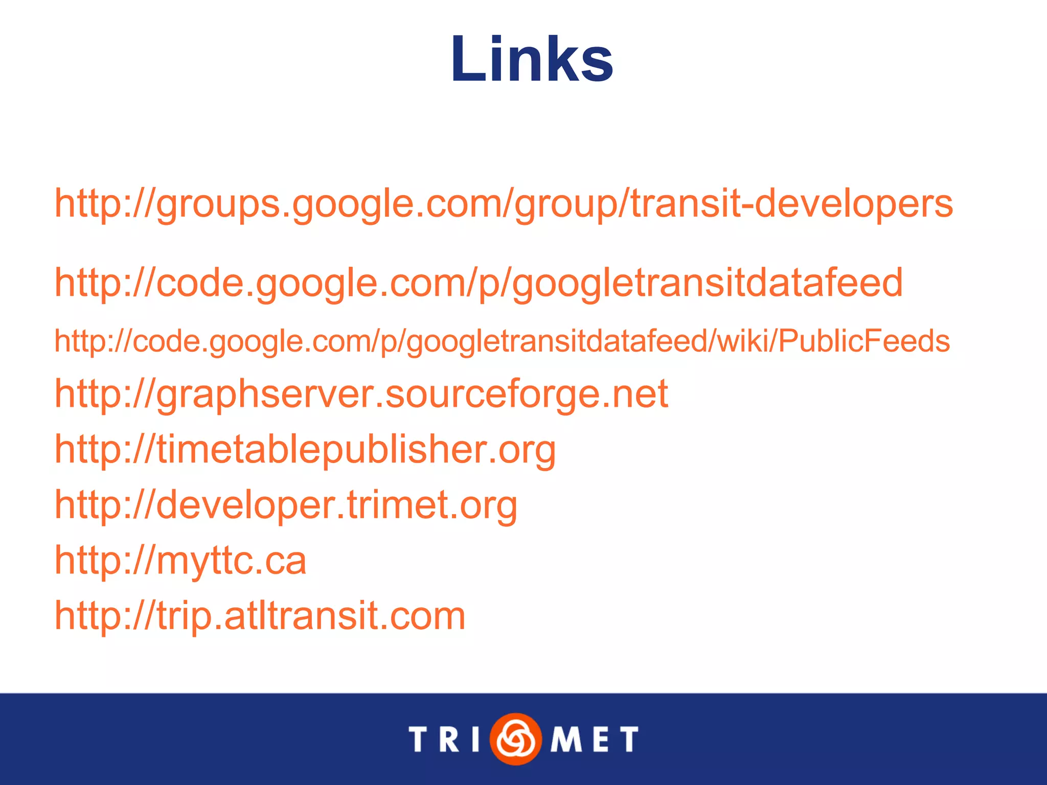 Links http://groups.google.com/group/transit-developers http://code.google.com/p/googletransitdatafeed http://code.google.com/p/googletransitdatafeed/wiki/PublicFeeds   http://graphserver.sourceforge.net   http://timetablepublisher.org   http://developer.trimet.org   http://myttc.ca http://trip.atltransit.com   