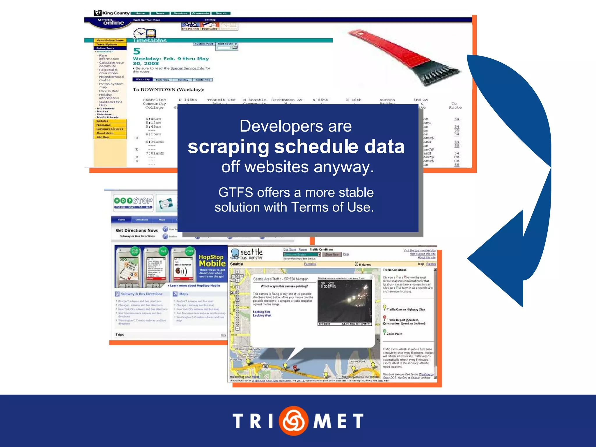Developers are  scraping schedule data   off websites anyway. GTFS offers a more stable  solution with Terms of Use.  