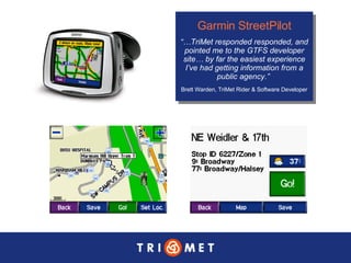Garmin StreetPilot “… TriMet responded responded, and pointed me to the GTFS developer site… by far the easiest experience I’ve had getting information from a public agency.”  Brett Warden, TriMet Rider & Software Developer 
