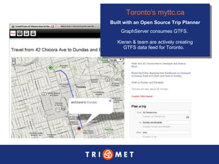 Toronto’s  myttc .ca Built with an Open Source Trip Planner GraphServer consumes GTFS.  Kieran & team are actively creating GTFS data feed for Toronto.  