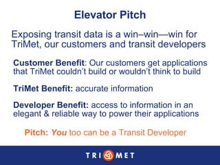 Elevator Pitch Pitch:  You  too can be a Transit Developer Exposing transit data is a win–win—win for TriMet, our customers and transit developers Customer Benefit : Our customers get applications that TriMet couldn’t build or wouldn’t think to build TriMet Benefit:  accurate information Developer Benefit:  access to information in an  elegant & reliable way to power their applications 