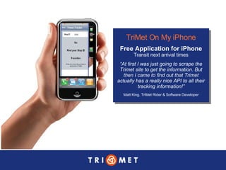 TriMet On My iPhone Free Application for iPhone Transit next arrival times “ At first I was just going to scrape the Trimet site to get the information. But then I came to find out that Trimet actually has a really nice API to all their tracking information!” Matt King, TriMet Rider & Software Developer 