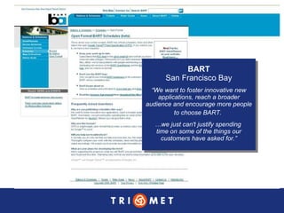 BART San Francisco Bay “ We want to foster innovative new applications, reach a broader audience and encourage more people to choose BART.   … we just can't justify spending  time on some of the things our customers have asked for.” 