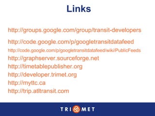 Links http://groups.google.com/group/transit-developers http://code.google.com/p/googletransitdatafeed http://code.google.com/p/googletransitdatafeed/wiki/PublicFeeds   http://graphserver.sourceforge.net   http://timetablepublisher.org   http://developer.trimet.org   http://myttc.ca http://trip.atltransit.com   