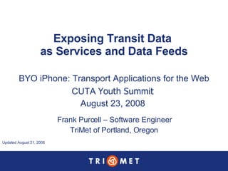 Exposing Transit Data  as Services and Data Feeds BYO iPhone: Transport Applications for the Web CUTA  Youth Summit  August 23, 2008  Frank Purcell – Software Engineer TriMet of Portland, Oregon Updated August 21, 2008  